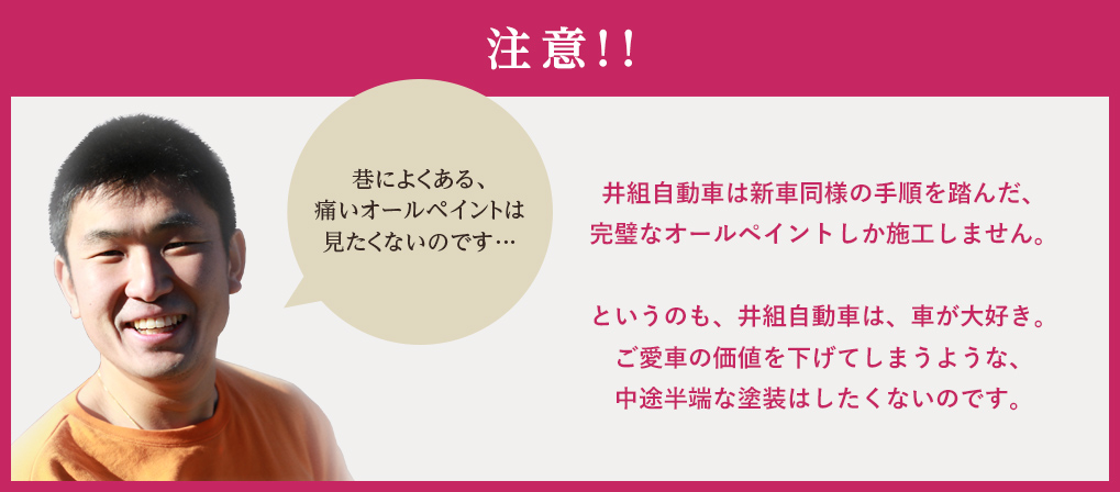 井組自動車は新車同様の手順を踏んだ、完璧なオールペイントしか施工しません。というのも、井組自動車は、車が大好き。ご愛車の価値を下げてしまうような、中途半端な塗装はしたくないのです。