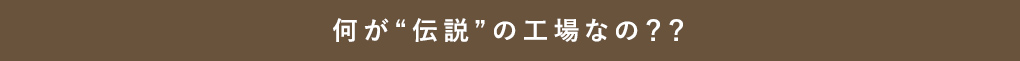 何が“伝説”の工場なの？？