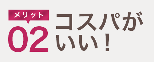 メリット02　コスパがいい！