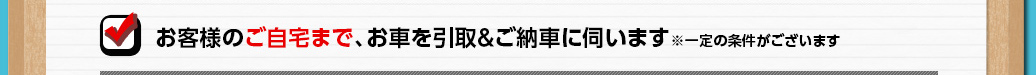 お客様のご自宅まで、お車を引取＆ご納車に伺います(※一定の条件がございます)
