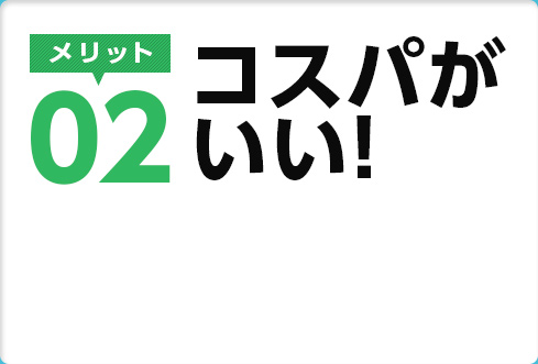 メリット02　コスパがいい！