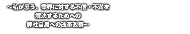 ～私が思う、業界に対する不信・不満を解決するためへの弊社自身への改革改善～