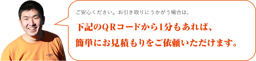 ご安心ください。お引取りに伺う場合は、下記のQRコードから１分もあれば、簡単にお見積もりをご依頼いただけます。